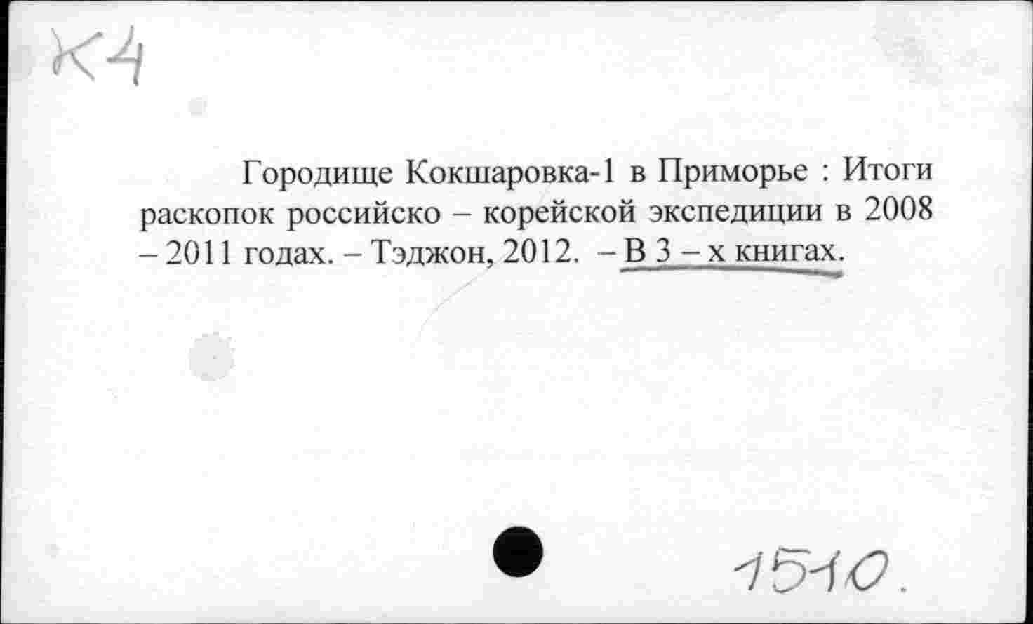 ﻿Городище Кокшаровка-1 в Приморье : Итоги раскопок российско — корейской экспедиции в 2008 - 2011 годах. - Тэджон, 2012. - В 3 - х книгах.
'IS'W.